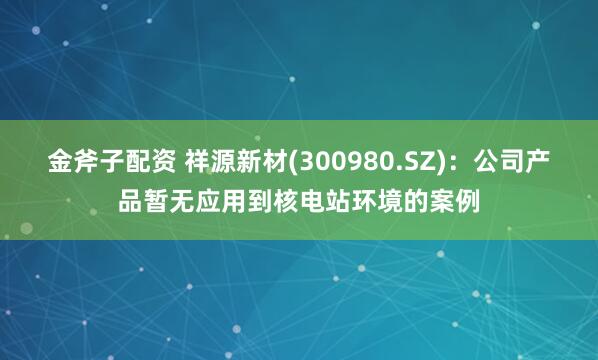 金斧子配资 祥源新材(300980.SZ)：公司产品暂无应用到核电站环境的案例