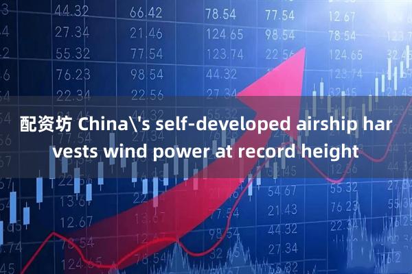 配资坊 China's self-developed airship harvests wind power at record height