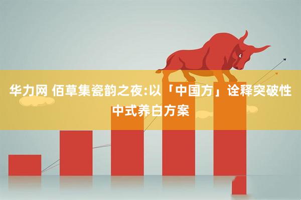 华力网 佰草集瓷韵之夜:以「中国方」诠释突破性中式养白方案