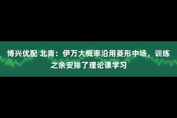 博兴优配 北青：伊万大概率沿用菱形中场，训练之余安排了理论课学习