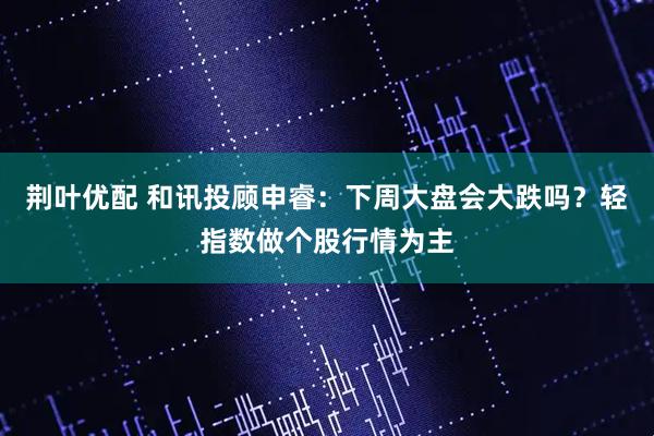 荆叶优配 和讯投顾申睿：下周大盘会大跌吗？轻指数做个股行情为主