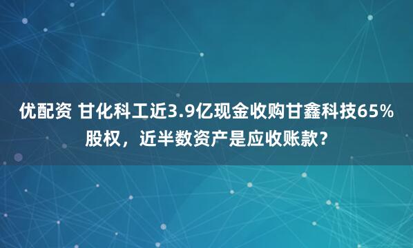 优配资 甘化科工近3.9亿现金收购甘鑫科技65%股权，近半数资产是应收账款？