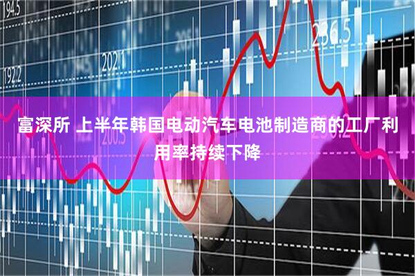富深所 上半年韩国电动汽车电池制造商的工厂利用率持续下降