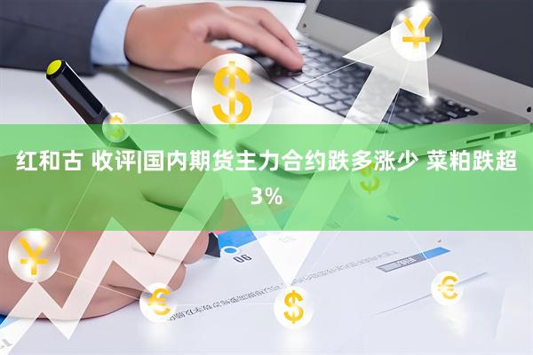 红和古 收评|国内期货主力合约跌多涨少 菜粕跌超3%