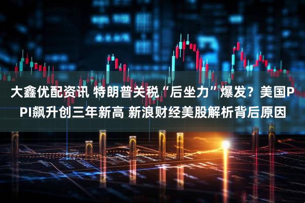 大鑫优配资讯 特朗普关税“后坐力”爆发？美国PPI飙升创三年新高 新浪财经美股解析背后原因